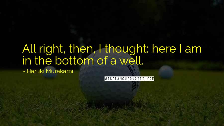 Haruki Murakami Quotes: All right, then, I thought: here I am in the bottom of a well.