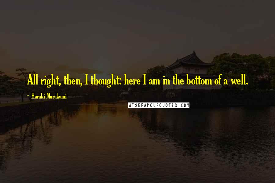 Haruki Murakami Quotes: All right, then, I thought: here I am in the bottom of a well.