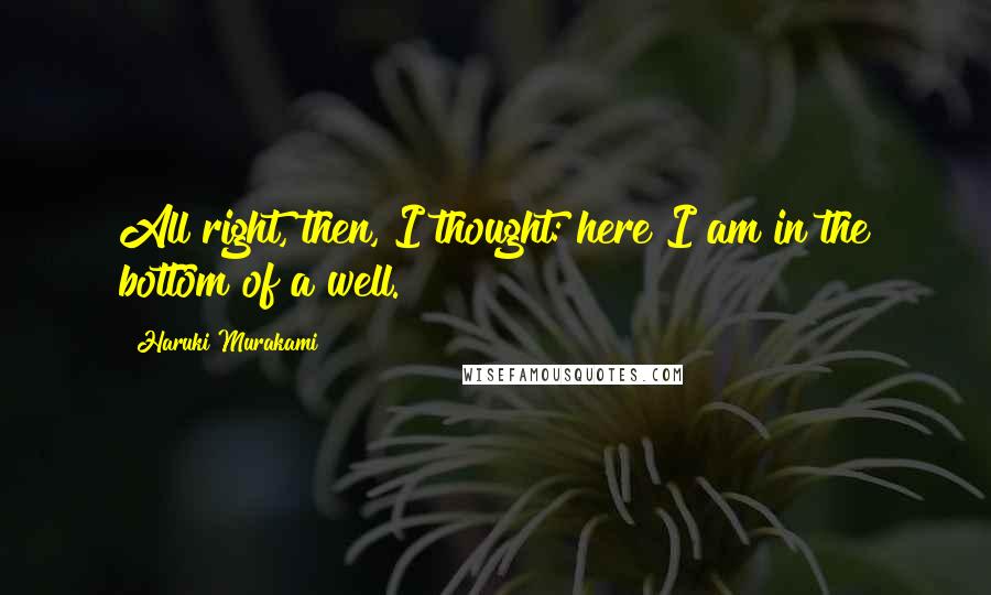 Haruki Murakami Quotes: All right, then, I thought: here I am in the bottom of a well.