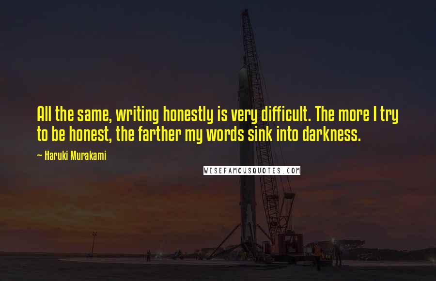 Haruki Murakami Quotes: All the same, writing honestly is very difficult. The more I try to be honest, the farther my words sink into darkness.