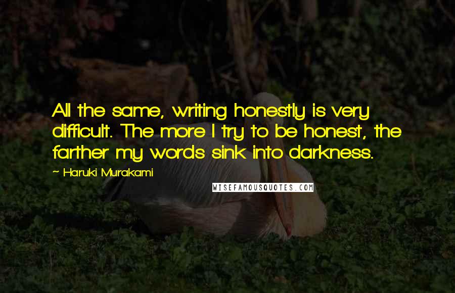 Haruki Murakami Quotes: All the same, writing honestly is very difficult. The more I try to be honest, the farther my words sink into darkness.