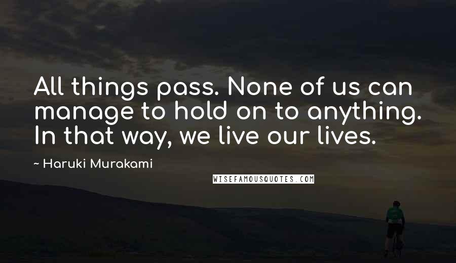 Haruki Murakami Quotes: All things pass. None of us can manage to hold on to anything. In that way, we live our lives.