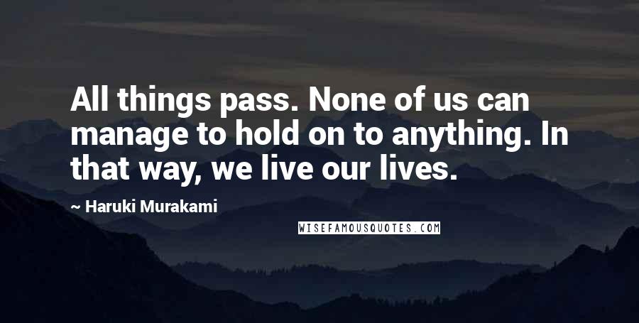 Haruki Murakami Quotes: All things pass. None of us can manage to hold on to anything. In that way, we live our lives.