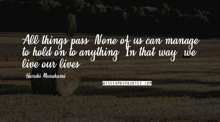 Haruki Murakami Quotes: All things pass. None of us can manage to hold on to anything. In that way, we live our lives.