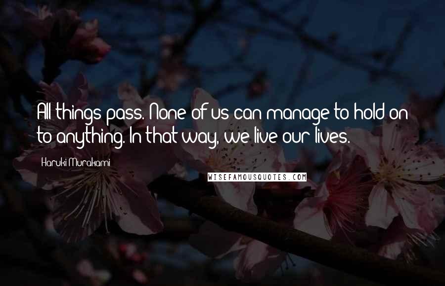 Haruki Murakami Quotes: All things pass. None of us can manage to hold on to anything. In that way, we live our lives.