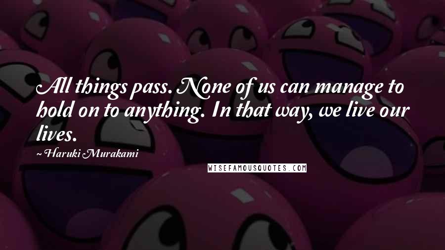 Haruki Murakami Quotes: All things pass. None of us can manage to hold on to anything. In that way, we live our lives.