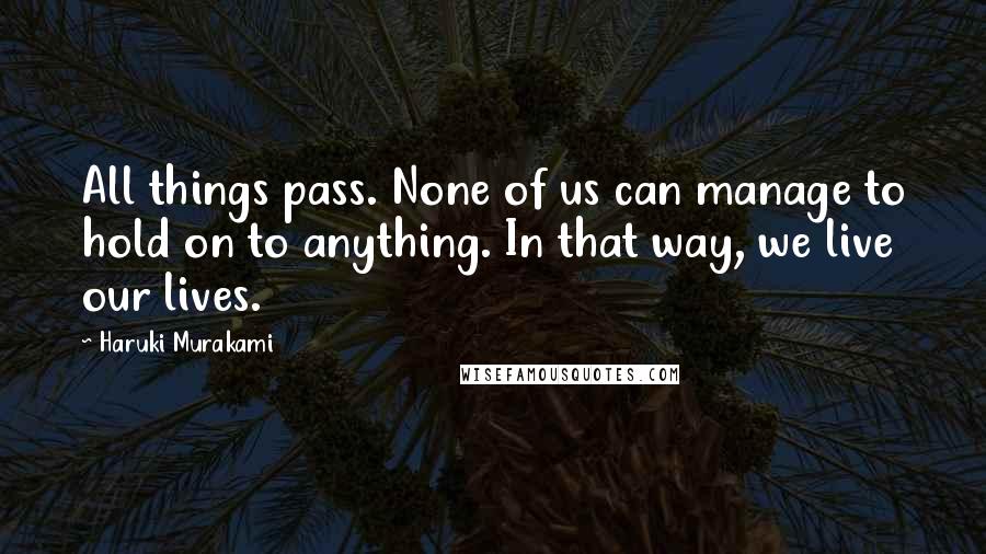 Haruki Murakami Quotes: All things pass. None of us can manage to hold on to anything. In that way, we live our lives.