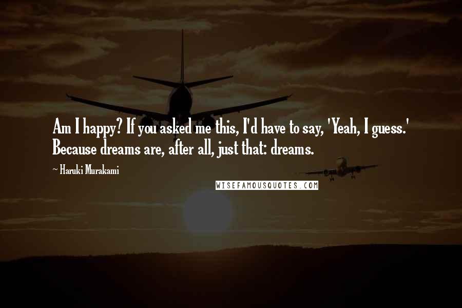 Haruki Murakami Quotes: Am I happy? If you asked me this, I'd have to say, 'Yeah, I guess.' Because dreams are, after all, just that: dreams.