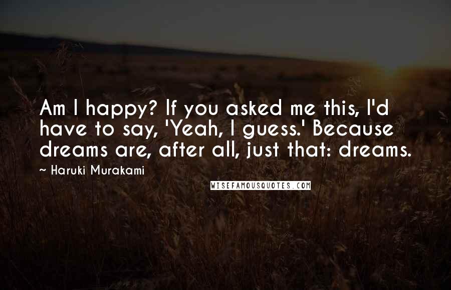 Haruki Murakami Quotes: Am I happy? If you asked me this, I'd have to say, 'Yeah, I guess.' Because dreams are, after all, just that: dreams.