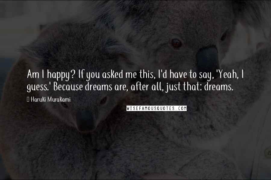 Haruki Murakami Quotes: Am I happy? If you asked me this, I'd have to say, 'Yeah, I guess.' Because dreams are, after all, just that: dreams.