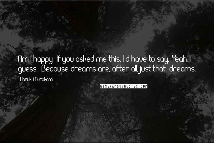 Haruki Murakami Quotes: Am I happy? If you asked me this, I'd have to say, 'Yeah, I guess.' Because dreams are, after all, just that: dreams.