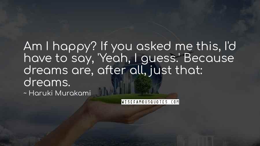 Haruki Murakami Quotes: Am I happy? If you asked me this, I'd have to say, 'Yeah, I guess.' Because dreams are, after all, just that: dreams.