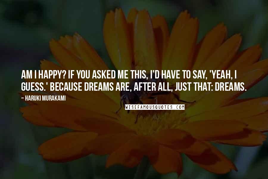 Haruki Murakami Quotes: Am I happy? If you asked me this, I'd have to say, 'Yeah, I guess.' Because dreams are, after all, just that: dreams.