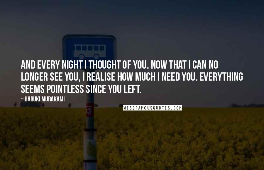 Haruki Murakami Quotes: And every night I thought of you. Now that I can no longer see you, I realise how much I need you. Everything seems pointless since you left.
