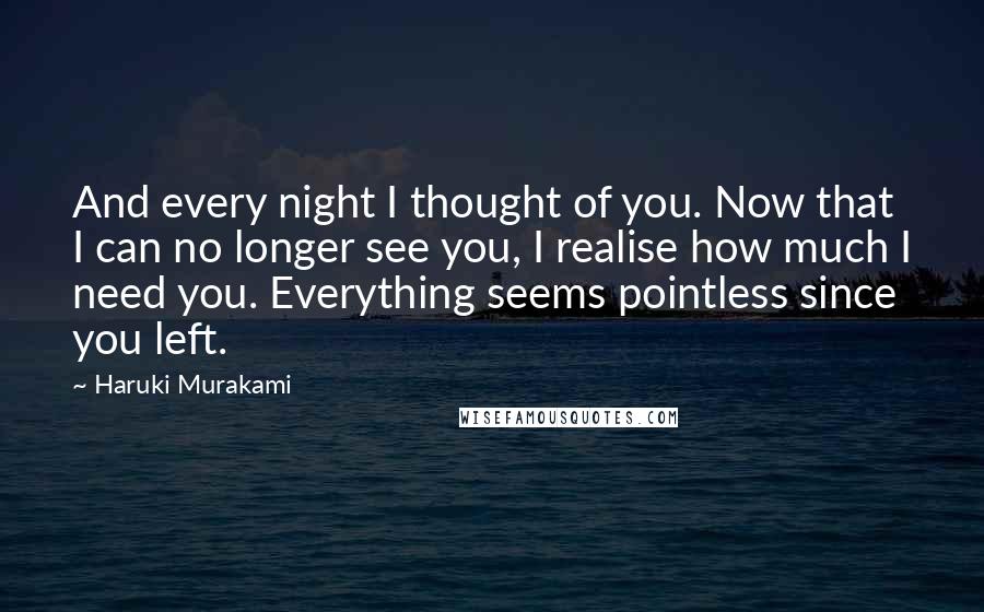 Haruki Murakami Quotes: And every night I thought of you. Now that I can no longer see you, I realise how much I need you. Everything seems pointless since you left.