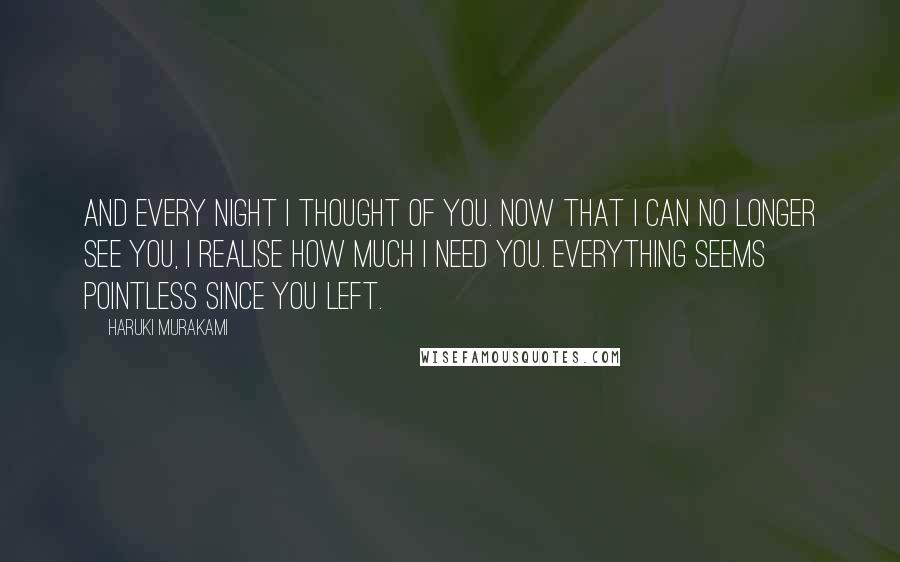 Haruki Murakami Quotes: And every night I thought of you. Now that I can no longer see you, I realise how much I need you. Everything seems pointless since you left.