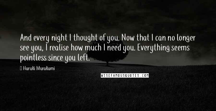 Haruki Murakami Quotes: And every night I thought of you. Now that I can no longer see you, I realise how much I need you. Everything seems pointless since you left.