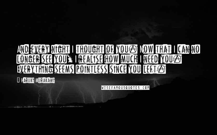 Haruki Murakami Quotes: And every night I thought of you. Now that I can no longer see you, I realise how much I need you. Everything seems pointless since you left.