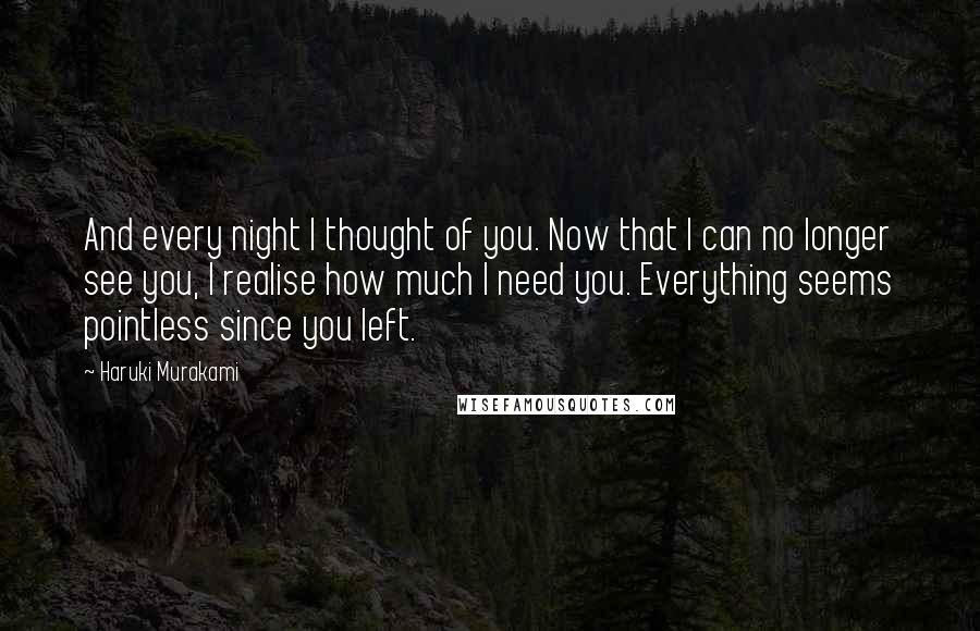 Haruki Murakami Quotes: And every night I thought of you. Now that I can no longer see you, I realise how much I need you. Everything seems pointless since you left.