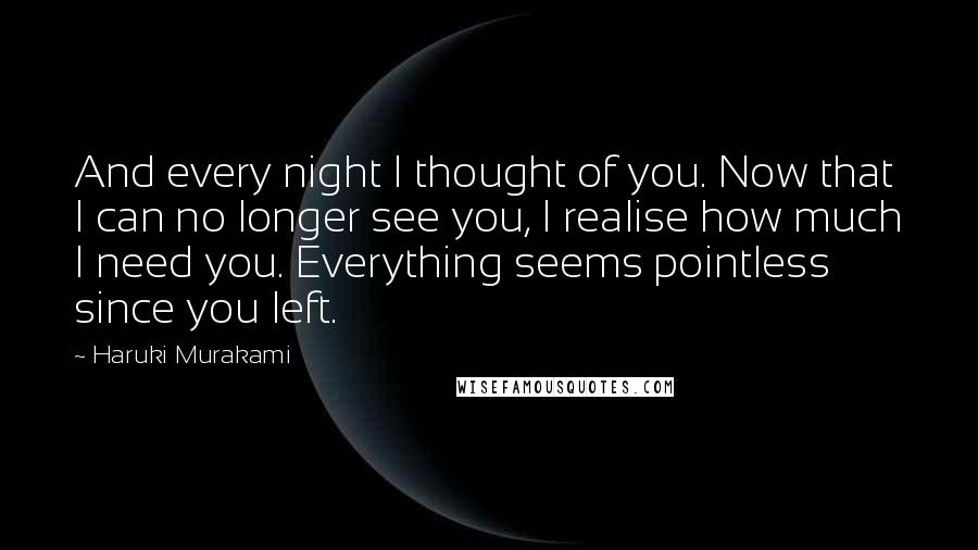 Haruki Murakami Quotes: And every night I thought of you. Now that I can no longer see you, I realise how much I need you. Everything seems pointless since you left.