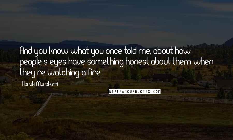 Haruki Murakami Quotes: And you know what you once told me, about how people's eyes have something honest about them when they're watching a fire.