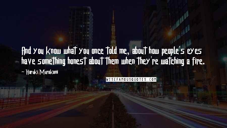 Haruki Murakami Quotes: And you know what you once told me, about how people's eyes have something honest about them when they're watching a fire.