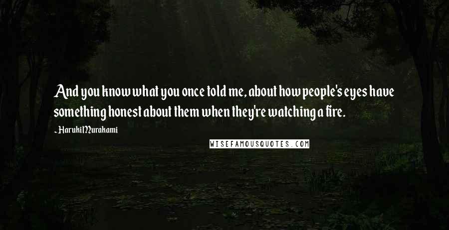 Haruki Murakami Quotes: And you know what you once told me, about how people's eyes have something honest about them when they're watching a fire.
