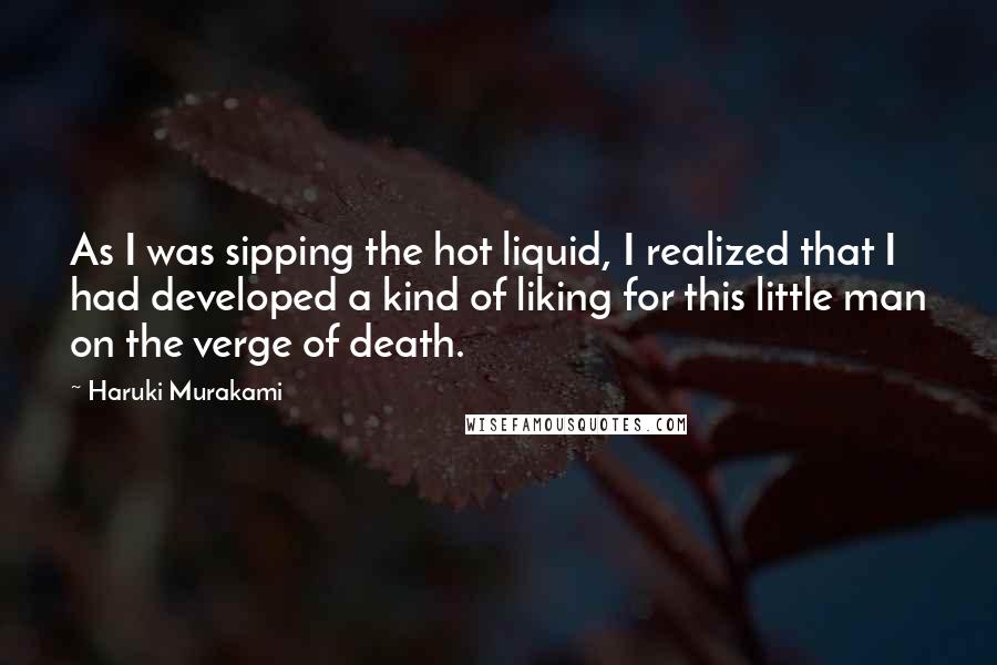 Haruki Murakami Quotes: As I was sipping the hot liquid, I realized that I had developed a kind of liking for this little man on the verge of death.