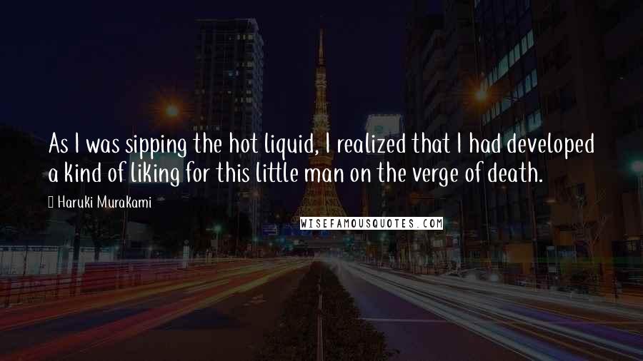 Haruki Murakami Quotes: As I was sipping the hot liquid, I realized that I had developed a kind of liking for this little man on the verge of death.