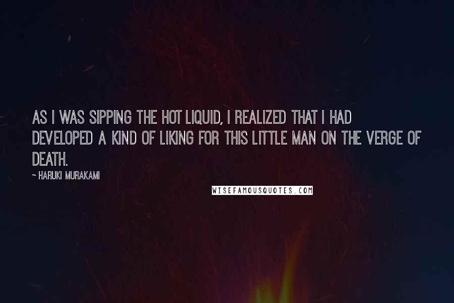 Haruki Murakami Quotes: As I was sipping the hot liquid, I realized that I had developed a kind of liking for this little man on the verge of death.