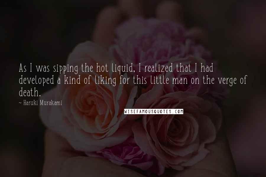 Haruki Murakami Quotes: As I was sipping the hot liquid, I realized that I had developed a kind of liking for this little man on the verge of death.