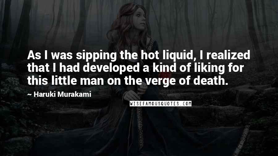 Haruki Murakami Quotes: As I was sipping the hot liquid, I realized that I had developed a kind of liking for this little man on the verge of death.