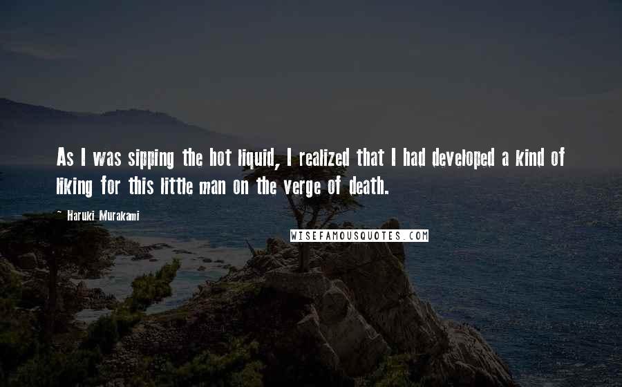 Haruki Murakami Quotes: As I was sipping the hot liquid, I realized that I had developed a kind of liking for this little man on the verge of death.