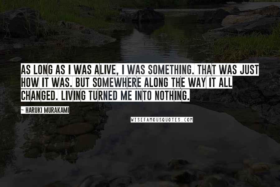 Haruki Murakami Quotes: As long as I was alive, I was something. That was just how it was. But somewhere along the way it all changed. Living turned me into nothing.