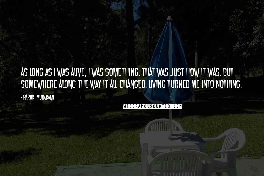 Haruki Murakami Quotes: As long as I was alive, I was something. That was just how it was. But somewhere along the way it all changed. Living turned me into nothing.