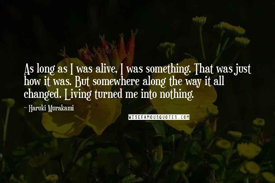 Haruki Murakami Quotes: As long as I was alive, I was something. That was just how it was. But somewhere along the way it all changed. Living turned me into nothing.