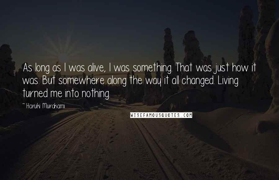 Haruki Murakami Quotes: As long as I was alive, I was something. That was just how it was. But somewhere along the way it all changed. Living turned me into nothing.