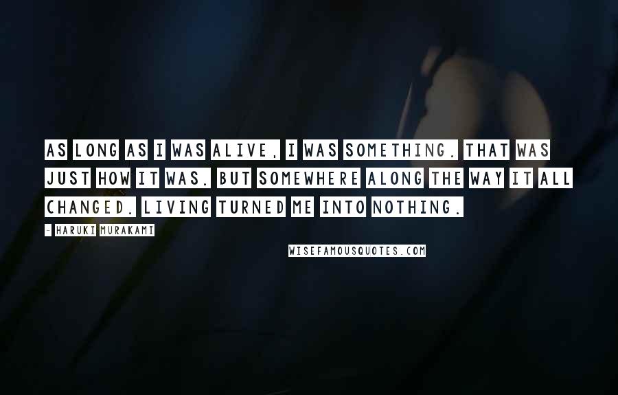 Haruki Murakami Quotes: As long as I was alive, I was something. That was just how it was. But somewhere along the way it all changed. Living turned me into nothing.