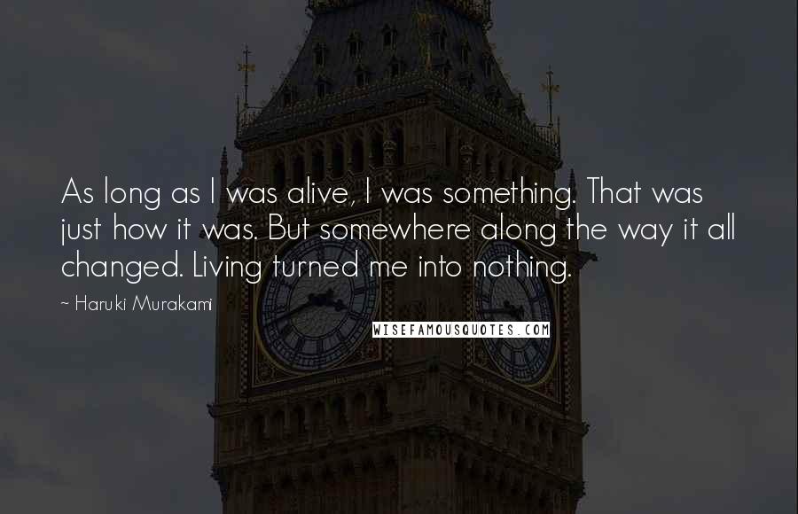 Haruki Murakami Quotes: As long as I was alive, I was something. That was just how it was. But somewhere along the way it all changed. Living turned me into nothing.