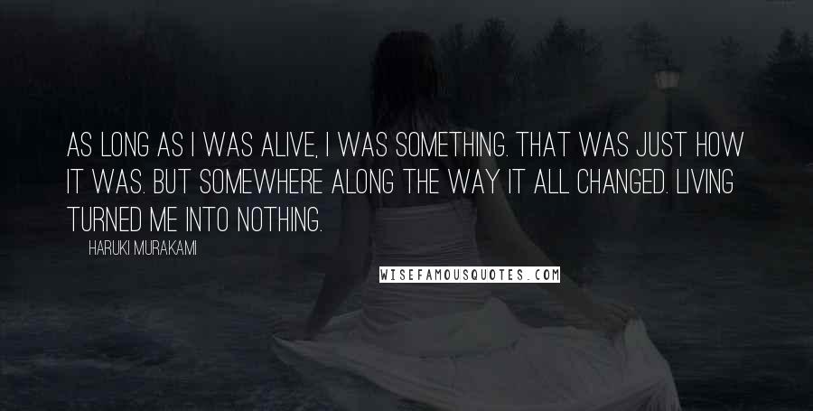 Haruki Murakami Quotes: As long as I was alive, I was something. That was just how it was. But somewhere along the way it all changed. Living turned me into nothing.