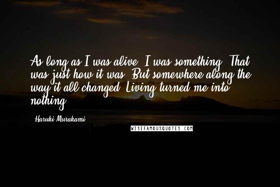 Haruki Murakami Quotes: As long as I was alive, I was something. That was just how it was. But somewhere along the way it all changed. Living turned me into nothing.