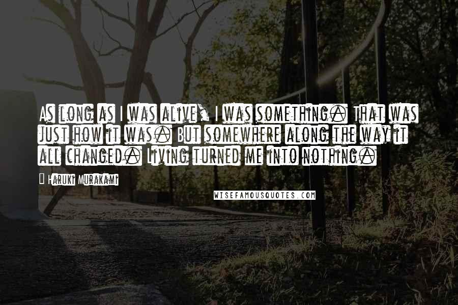 Haruki Murakami Quotes: As long as I was alive, I was something. That was just how it was. But somewhere along the way it all changed. Living turned me into nothing.