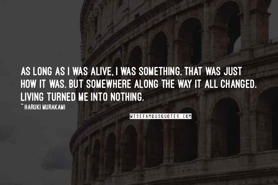 Haruki Murakami Quotes: As long as I was alive, I was something. That was just how it was. But somewhere along the way it all changed. Living turned me into nothing.