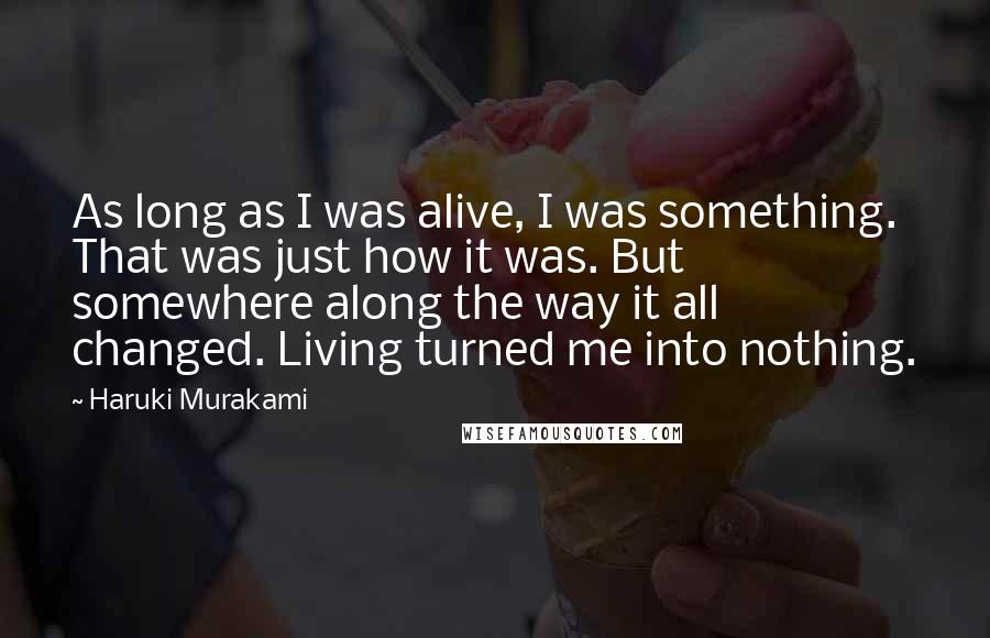 Haruki Murakami Quotes: As long as I was alive, I was something. That was just how it was. But somewhere along the way it all changed. Living turned me into nothing.