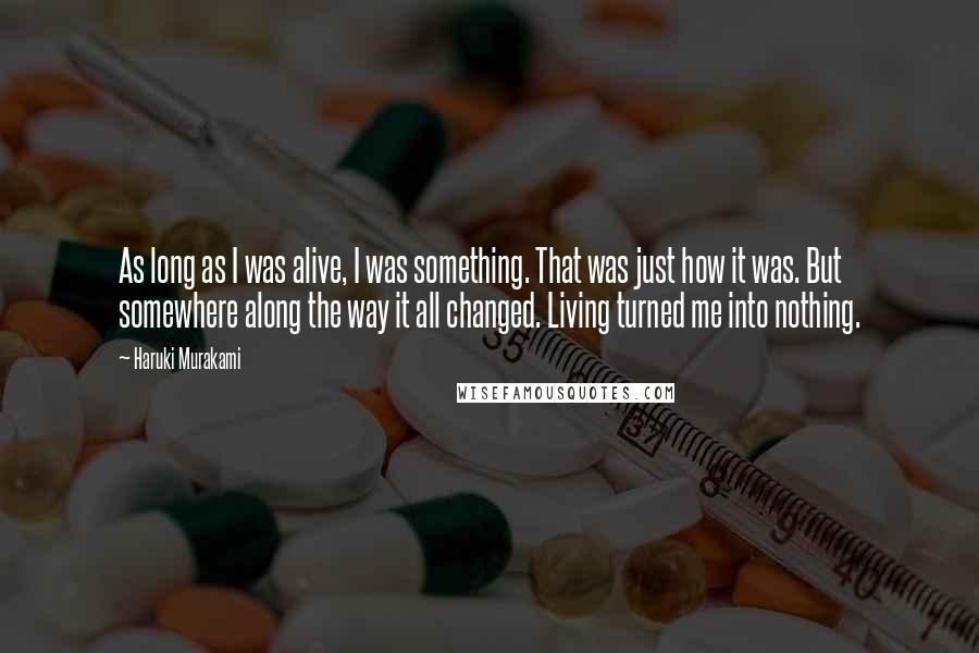 Haruki Murakami Quotes: As long as I was alive, I was something. That was just how it was. But somewhere along the way it all changed. Living turned me into nothing.