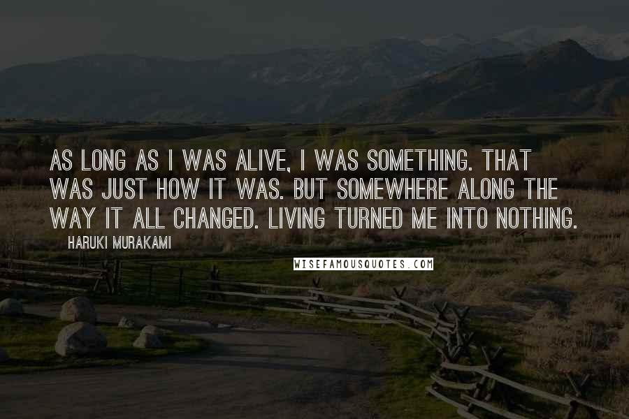 Haruki Murakami Quotes: As long as I was alive, I was something. That was just how it was. But somewhere along the way it all changed. Living turned me into nothing.