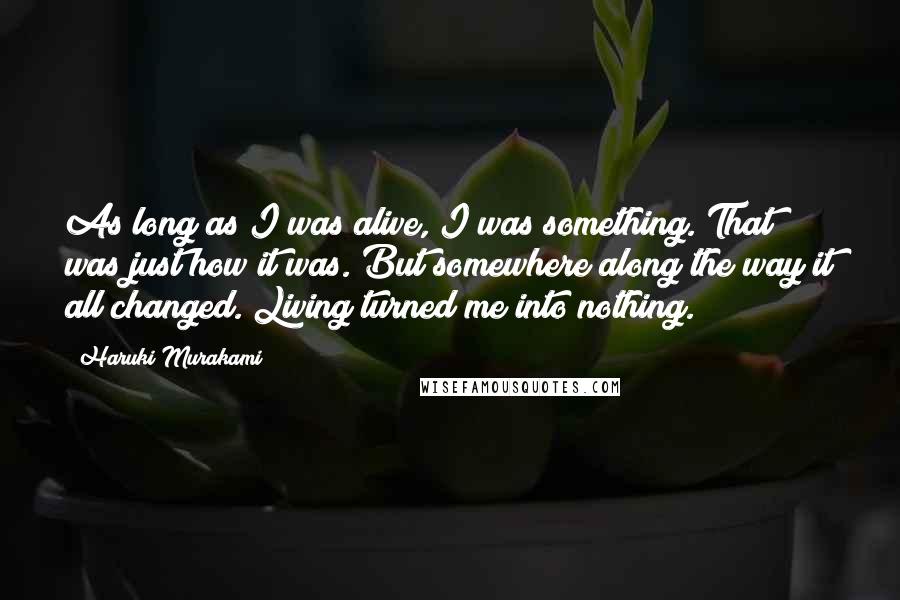 Haruki Murakami Quotes: As long as I was alive, I was something. That was just how it was. But somewhere along the way it all changed. Living turned me into nothing.