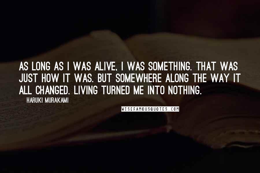 Haruki Murakami Quotes: As long as I was alive, I was something. That was just how it was. But somewhere along the way it all changed. Living turned me into nothing.