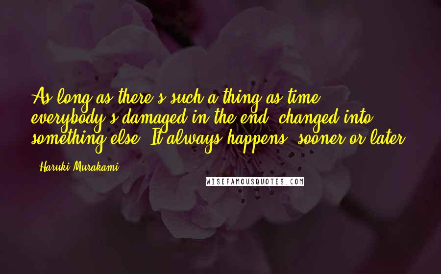 Haruki Murakami Quotes: As long as there's such a thing as time, everybody's damaged in the end, changed into something else. It always happens, sooner or later.