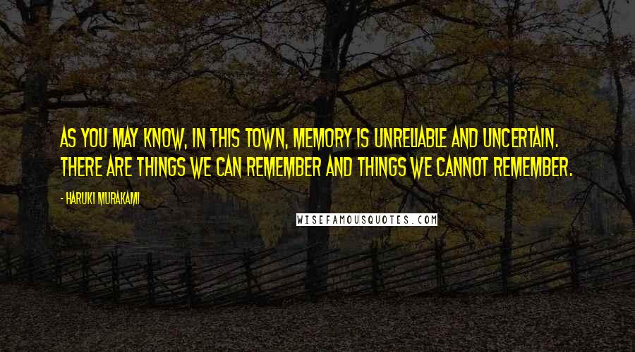 Haruki Murakami Quotes: As you may know, in this Town, memory is unreliable and uncertain. There are things we can remember and things we cannot remember.